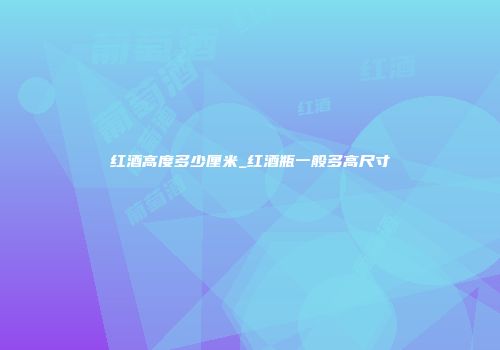 红酒高度多少厘米_红酒瓶一般多高尺寸