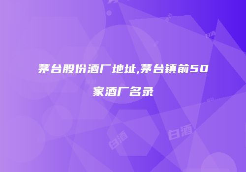 茅台股份酒厂地址,茅台镇前50家酒厂名录