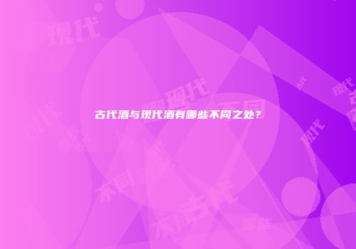 古代酒与现代酒有哪些不同之处？