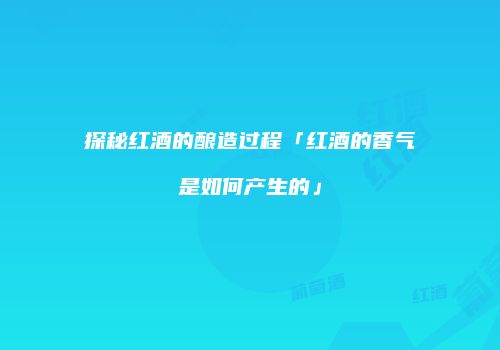 探秘红酒的酿造过程「红酒的香气是如何产生的」