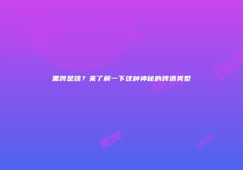 黑啤是啥？来了解一下这种神秘的啤酒类型