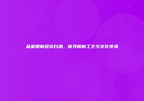 品鉴精制迎宾白酒，探寻酿制工艺与文化传承