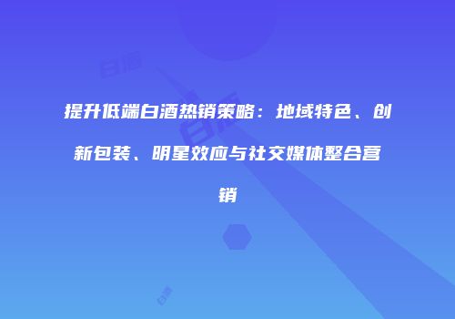 提升低端白酒热销策略：地域特色、创新包装、明星效应与社交媒体整合营销