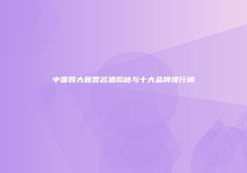 中国四大酱香名酒揭秘与十大品牌排行榜