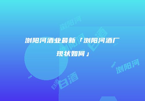 浏阳河酒业最新「浏阳河酒厂现状如何」