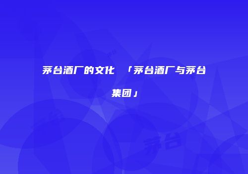 茅台酒厂的文化 「茅台酒厂与茅台集团」
