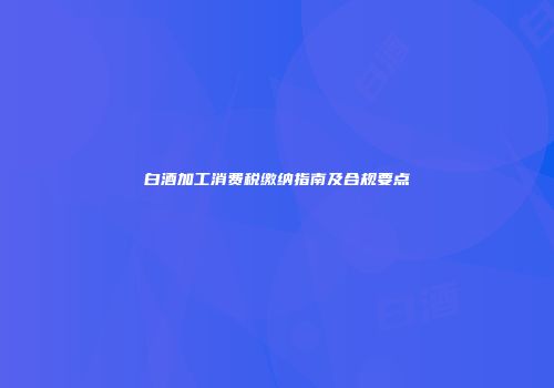 白酒加工消费税缴纳指南及合规要点