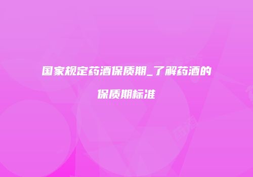 国家规定药酒保质期_了解药酒的保质期标准