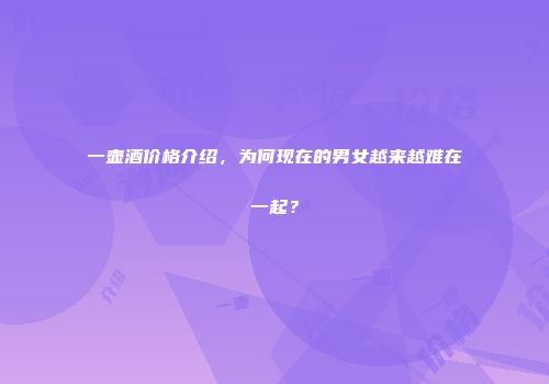 一壶酒价格介绍，为何现在的男女越来越难在一起？