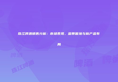 珠江啤酒销售分析：市场表现、蓝带困境与新产品布局