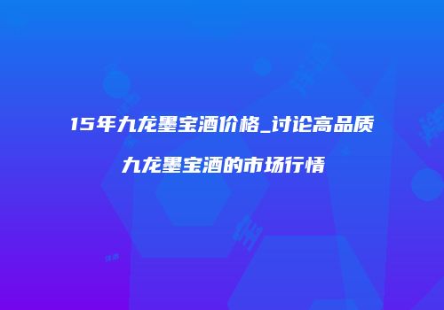 15年九龙墨宝酒价格_讨论高品质九龙墨宝酒的市场行情