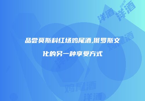 品尝莫斯科红场鸡尾酒,俄罗斯文化的另一种享受方式