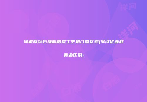 详解两种白酒的酿造工艺和口感区别(洋河优曲和普曲区别)