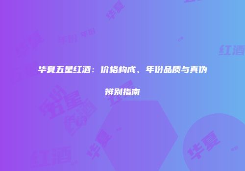 华夏五星红酒：价格构成、年份品质与真伪辨别指南