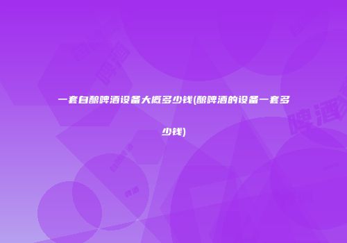 一套自酿啤酒设备大概多少钱(酿啤酒的设备一套多少钱)