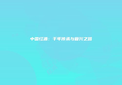 中国红酒：千年传承与复兴之路