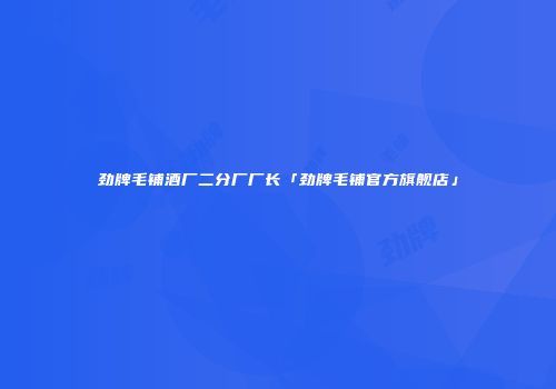 劲牌毛铺酒厂二分厂厂长「劲牌毛铺官方旗舰店」