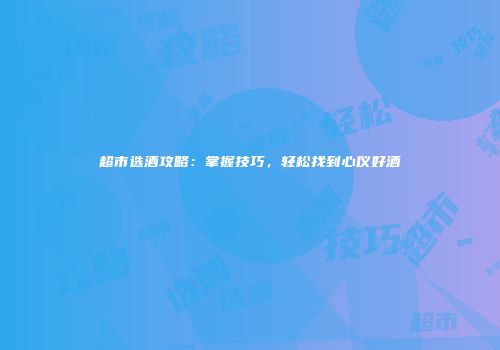 超市选酒攻略：掌握技巧，轻松找到心仪好酒