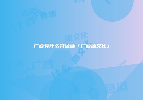 广西有什么特色酒「广西酒文化」
