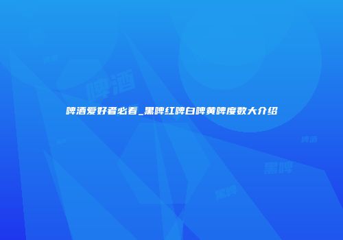 啤酒爱好者必看_黑啤红啤白啤黄啤度数大介绍