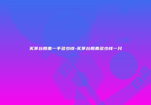 买茅台股票一手多少钱-买茅台股票多少钱一只