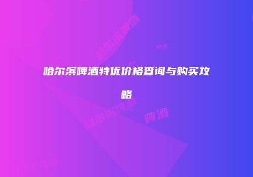 哈尔滨啤酒特优价格查询与购买攻略