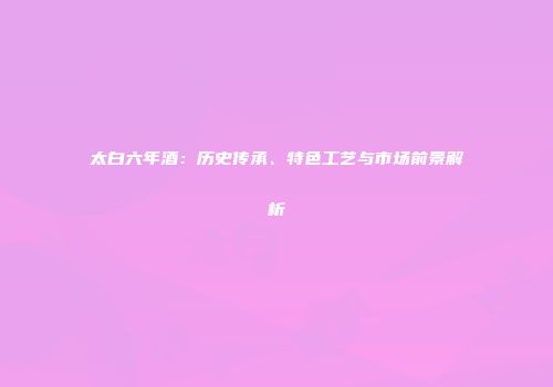 太白六年酒：历史传承、特色工艺与市场前景解析