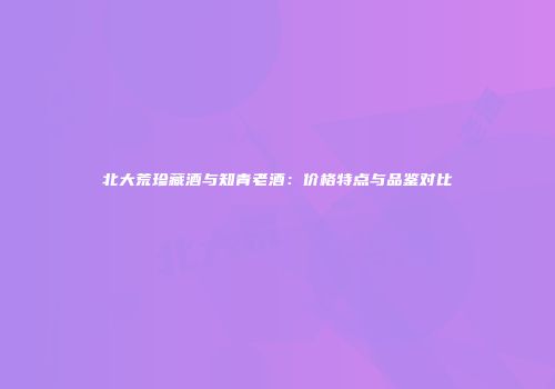 北大荒珍藏酒与知青老酒：价格特点与品鉴对比