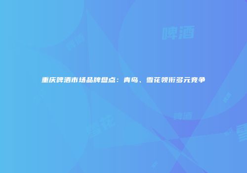 重庆啤酒市场品牌盘点：青岛、雪花领衔多元竞争