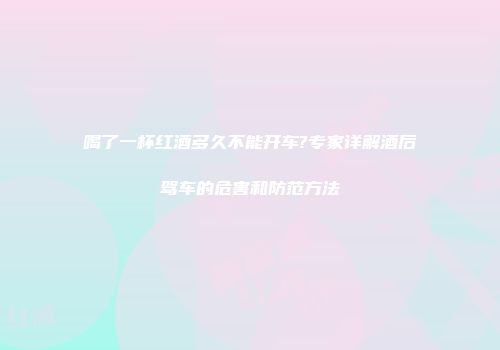 喝了一杯红酒多久不能开车?专家详解酒后驾车的危害和防范方法