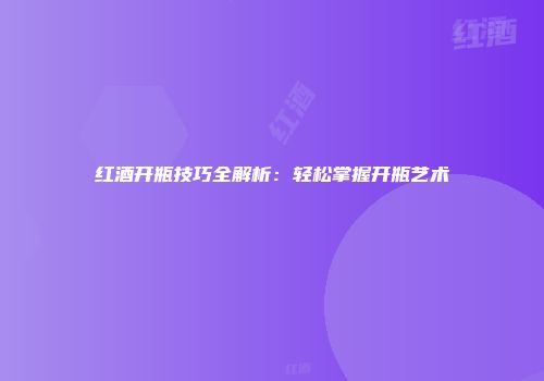 红酒开瓶技巧全解析：轻松掌握开瓶艺术