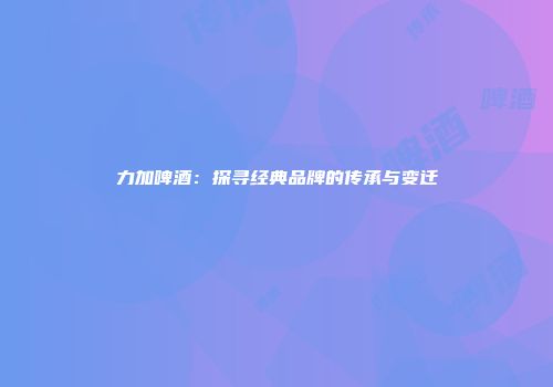 力加啤酒：探寻经典品牌的传承与变迁