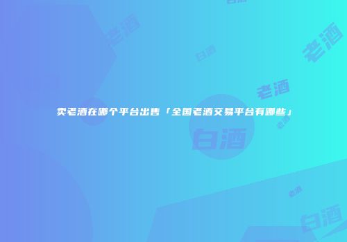 卖老酒在哪个平台出售「全国老酒交易平台有哪些」