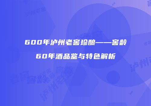 600年泸州老窖珍酿——窖龄60年酒品鉴与特色解析