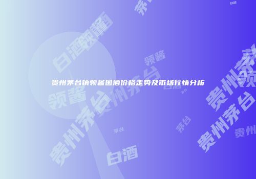贵州茅台镇领酱国酒价格走势及市场行情分析