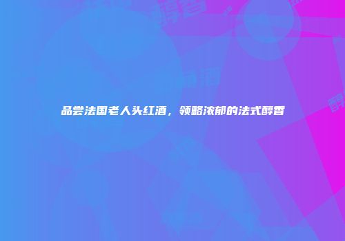 品尝法国老人头红酒，领略浓郁的法式醇香