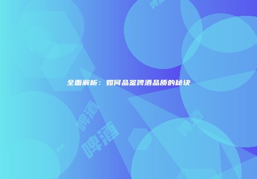 全面解析：如何品鉴啤酒品质的秘诀
