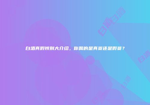 白酒真假辨别大介绍，你喝的是真货还是假货？