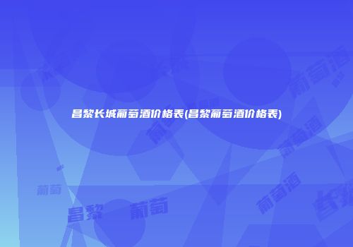 昌黎长城葡萄酒价格表(昌黎葡萄酒价格表)