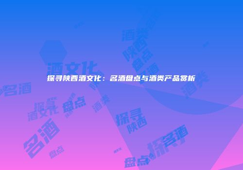 探寻陕西酒文化：名酒盘点与酒类产品赏析