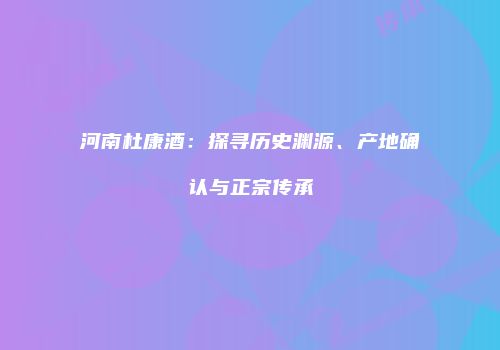 河南杜康酒：探寻历史渊源、产地确认与正宗传承