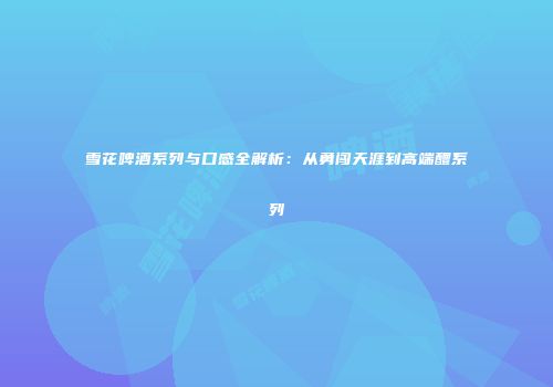 雪花啤酒系列与口感全解析：从勇闯天涯到高端醴系列