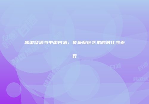 韩国烧酒与中国白酒：传统酿造艺术的对比与差异
