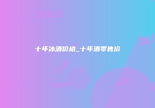 十年冰酒价格_十年酒零售价
