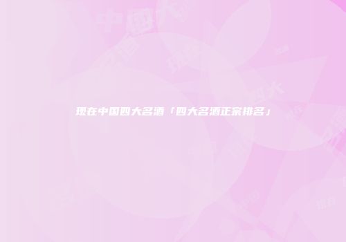 现在中国四大名酒「四大名酒正宗排名」