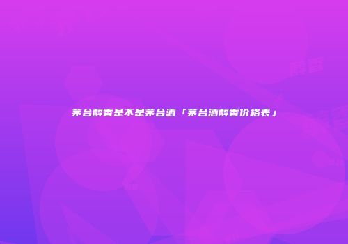 茅台醇香是不是茅台酒「茅台酒醇香价格表」
