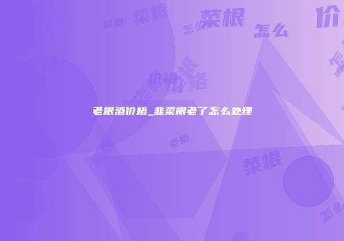 老根酒价格_韭菜根老了怎么处理