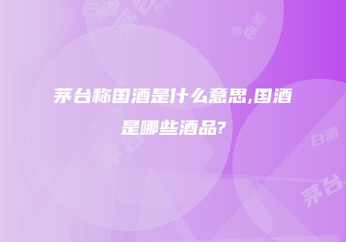茅台称国酒是什么意思,国酒是哪些酒品?