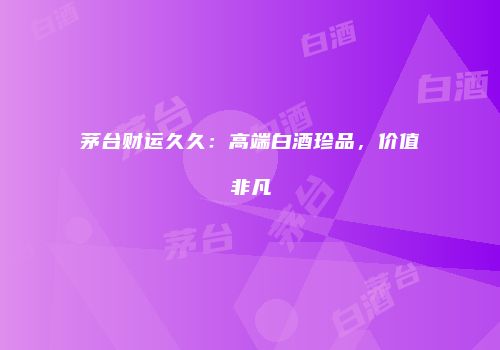 茅台财运久久：高端白酒珍品，价值非凡