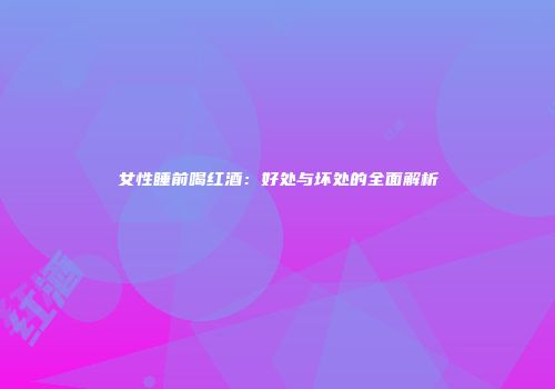 女性睡前喝红酒：好处与坏处的全面解析